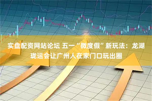 实盘配资网站论坛 五一“微度假”新玩法：龙湖珑运会让广州人在家门口玩出圈
