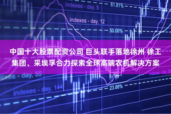 中国十大股票配资公司 巨头联手落地徐州 徐工集团、采埃孚合力探索全球高端农机解决方案