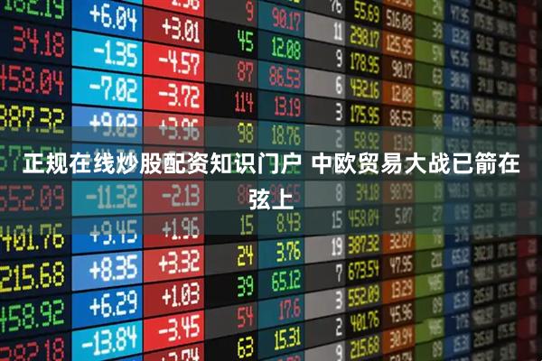 正规在线炒股配资知识门户 中欧贸易大战已箭在弦上