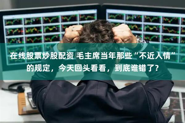 在线股票炒股配资 毛主席当年那些“不近人情”的规定，今天回头看看，到底谁错了？