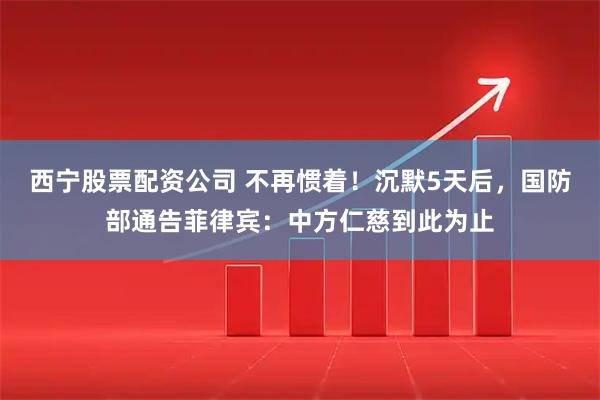 西宁股票配资公司 不再惯着！沉默5天后，国防部通告菲律宾：中方仁慈到此为止