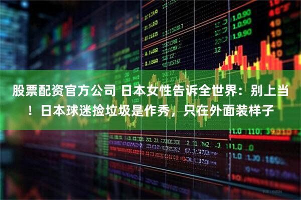 股票配资官方公司 日本女性告诉全世界：别上当！日本球迷捡垃圾是作秀，只在外面装样子