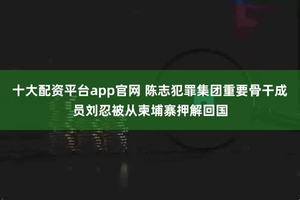 十大配资平台app官网 陈志犯罪集团重要骨干成员刘忍被从柬埔寨押解回国