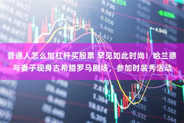普通人怎么加杠杆买股票 罕见如此时尚！哈兰德与妻子现身古希腊罗马剧场，参加时装秀活动