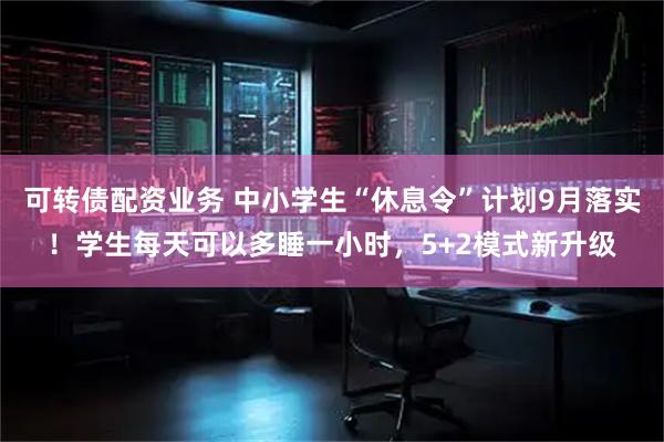 可转债配资业务 中小学生“休息令”计划9月落实！学生每天可以多睡一小时，5+2模式新升级