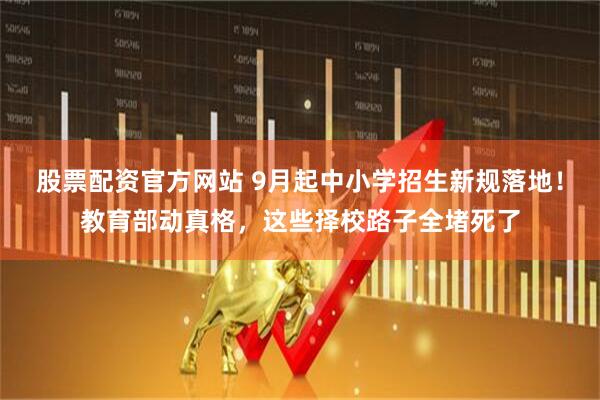 股票配资官方网站 9月起中小学招生新规落地！教育部动真格，这些择校路子全堵死了