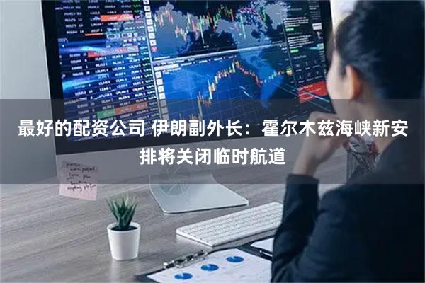最好的配资公司 伊朗副外长：霍尔木兹海峡新安排将关闭临时航道