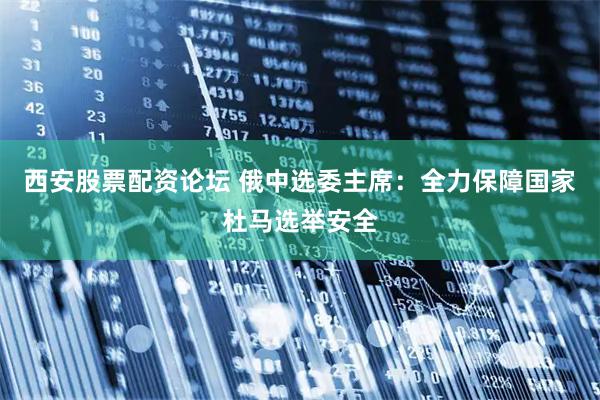 西安股票配资论坛 俄中选委主席：全力保障国家杜马选举安全