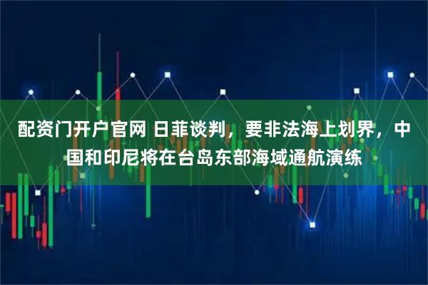 配资门开户官网 日菲谈判，要非法海上划界，中国和印尼将在台岛东部海域通航演练
