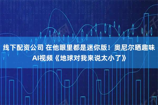 线下配资公司 在他眼里都是迷你版！奥尼尔晒趣味AI视频《地球对我来说太小了》