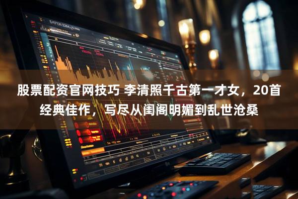 股票配资官网技巧 李清照千古第一才女，20首经典佳作，写尽从闺阁明媚到乱世沧桑